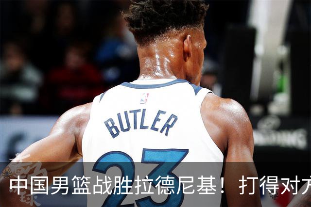 中国男篮战胜拉德尼基！打得对方主帅夸中国两名球员，并发出邀请