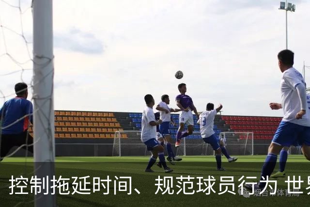 控制拖延时间、规范球员行为 世界杯推动足球比赛规则迭代升级